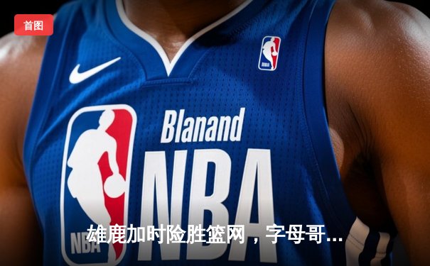 雄鹿加时险胜篮网，字母哥44分14篮板6助攻统治攻防