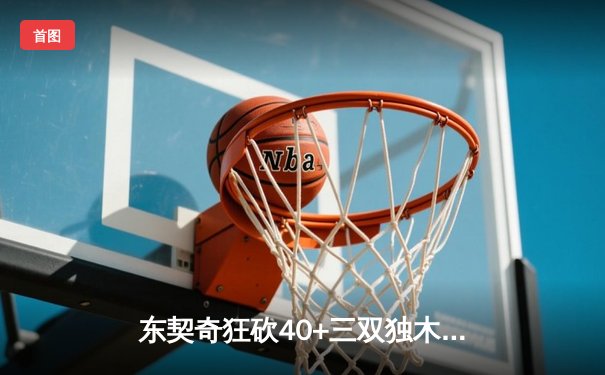 东契奇狂砍40+三双独木难支，凯尔特人主场力克独行侠夺赛点