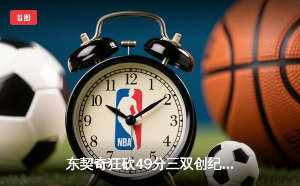 东契奇狂砍49分三双创纪录，独行侠加时险胜篮网迎五连胜