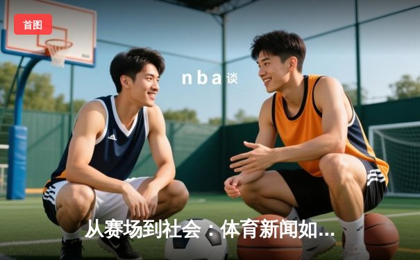 从赛场到社会：体育新闻如何塑造我们的集体记忆与身份认同